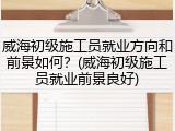 威海初级施工员就业方向和前景如何？(威海初级施工员就业前景良好)