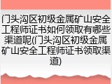 门头沟区初级金属矿山安全工程师证书如何领取有哪些渠道呢(门头沟区初级金属矿山安全工程师证书领取渠道)