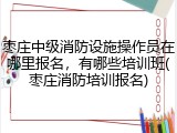 枣庄中级消防设施操作员在哪里报名，有哪些培训班(枣庄消防培训报名)