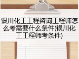 银川化工工程咨询工程师怎么考需要什么条件(银川化工工程师考条件)
