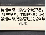 赣州中级消防安全管理员在哪里报名，有哪些培训班(赣州中级消防管理员报名培训班)