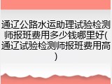 通辽公路水运助理试验检测师报班费用多少钱哪里好(通辽试验检测师报班费用高)