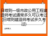 日喀则一级市政公用工程建造师考试通常多久可以考过(日喀则建造师考试多久考过)