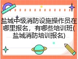 盐城中级消防设施操作员在哪里报名，有哪些培训班(盐城消防培训报名)
