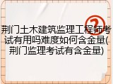 荆门土木建筑监理工程师考试有用吗难度如何含金量(荆门监理考试有含金量)
