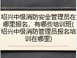 绍兴中级消防安全管理员在哪里报名，有哪些培训班(绍兴中级消防管理员报名培训在哪里)