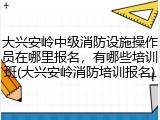 大兴安岭中级消防设施操作员在哪里报名，有哪些培训班(大兴安岭消防培训报名)