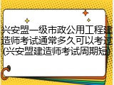 兴安盟一级市政公用工程建造师考试通常多久可以考过(兴安盟建造师考试周期短)