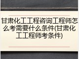 甘肃化工工程咨询工程师怎么考需要什么条件(甘肃化工工程师考条件)