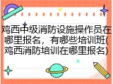 鸡西中级消防设施操作员在哪里报名，有哪些培训班(鸡西消防培训在哪里报名)