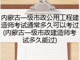 内蒙古一级市政公用工程建造师考试通常多久可以考过(内蒙古一级市政建造师考试多久能过)