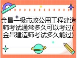 金昌一级市政公用工程建造师考试通常多久可以考过(金昌建造师考试多久能过)