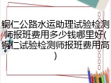 铜仁公路水运助理试验检测师报班费用多少钱哪里好(铜仁试验检测师报班费用高)