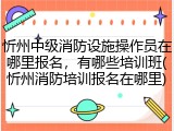 忻州中级消防设施操作员在哪里报名，有哪些培训班(忻州消防培训报名在哪里)