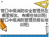 营口中级消防安全管理员在哪里报名，有哪些培训班(营口中级消防管理员报名培训班)