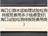 海口公路水运助理试验检测师报班费用多少钱哪里好(海口试验检测师报班费用高)
