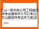 文山一级市政公用工程建造师考试通常多久可以考过(文山建造师考试多久能过)