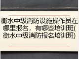 衡水中级消防设施操作员在哪里报名，有哪些培训班(衡水中级消防报名培训班)