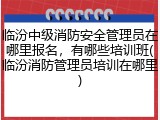 临汾中级消防安全管理员在哪里报名，有哪些培训班(临汾消防管理员培训在哪里)
