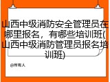 山西中级消防安全管理员在哪里报名，有哪些培训班(山西中级消防管理员报名培训班)