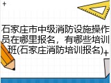 石家庄市中级消防设施操作员在哪里报名，有哪些培训班(石家庄消防培训报名)