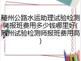 随州公路水运助理试验检测师报班费用多少钱哪里好(随州试验检测师报班费用高)