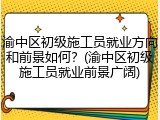 渝中区初级施工员就业方向和前景如何？(渝中区初级施工员就业前景广阔)