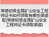常德初级金属矿山安全工程师证书如何领取有哪些渠道呢(常德初级金属矿山安全工程师证书领取渠道)