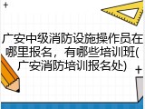 广安中级消防设施操作员在哪里报名，有哪些培训班(广安消防培训报名处)