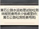 黄石公路水运助理试验检测师报班费用多少钱哪里好(黄石公路检测班费用高)