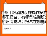 泸州中级消防设施操作员在哪里报名，有哪些培训班(泸州消防培训报名在哪里)