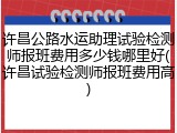 许昌公路水运助理试验检测师报班费用多少钱哪里好(许昌试验检测师报班费用高)