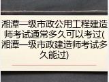 湘潭一级市政公用工程建造师考试通常多久可以考过(湘潭一级市政建造师考试多久能过)