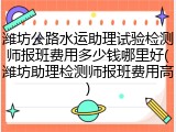 潍坊公路水运助理试验检测师报班费用多少钱哪里好(潍坊助理检测师报班费用高)