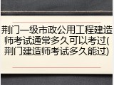 荆门一级市政公用工程建造师考试通常多久可以考过(荆门建造师考试多久能过)