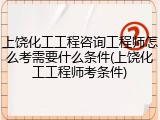 上饶化工工程咨询工程师怎么考需要什么条件(上饶化工工程师考条件)