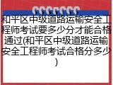和平区中级道路运输安全工程师考试要多少分才能合格通过(和平区中级道路运输安全工程师考试合格分多少)