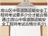 房山区中级道路运输安全工程师考试要多少分才能合格通过(房山中级道路运输安全工程师考试合格分多少)
