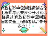 克孜勒苏中级道路运输安全工程师考试要多少分才能合格通过(克孜勒苏中级道路运输安全工程师考试合格分多少？)
