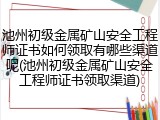 池州初级金属矿山安全工程师证书如何领取有哪些渠道呢(池州初级金属矿山安全工程师证书领取渠道)