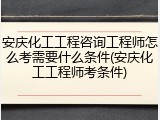 安庆化工工程咨询工程师怎么考需要什么条件(安庆化工工程师考条件)