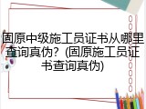 固原中级施工员证书从哪里查询真伪？(固原施工员证书查询真伪)