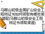 马鞍山初级金属矿山安全工程师证书如何领取有哪些渠道呢(马鞍山初级安全工程师证书领取渠道)