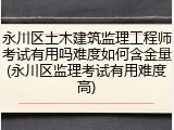 永川区土木建筑监理工程师考试有用吗难度如何含金量(永川区监理考试有用难度高)