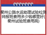 衢州公路水运助理试验检测师报班费用多少钱哪里好(衢州试验班费用高)