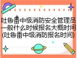 吐鲁番中级消防安全管理员一般什么时候报名大概时间(吐鲁番中级消防报名时间)