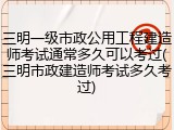 三明一级市政公用工程建造师考试通常多久可以考过(三明市政建造师考试多久考过)