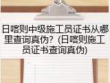 日喀则中级施工员证书从哪里查询真伪？(日喀则施工员证书查询真伪)