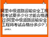 阿里中级道路运输安全工程师考试要多少分才能合格通过(阿里中级道路运输安全工程师考试合格分多少?)