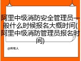 阿里中级消防安全管理员一般什么时候报名大概时间(阿里中级消防管理员报名时间)